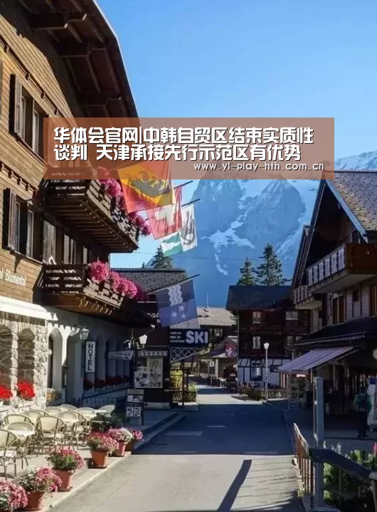 华体会官网|中韩自贸区结束实质性谈判 天津承接先行示范区有优势(图1) 华体会官网
