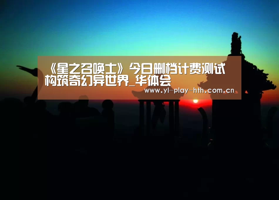 《星之召唤士》今日删档计费测试 构筑奇幻异世界_华体会(图1) 华体会官方